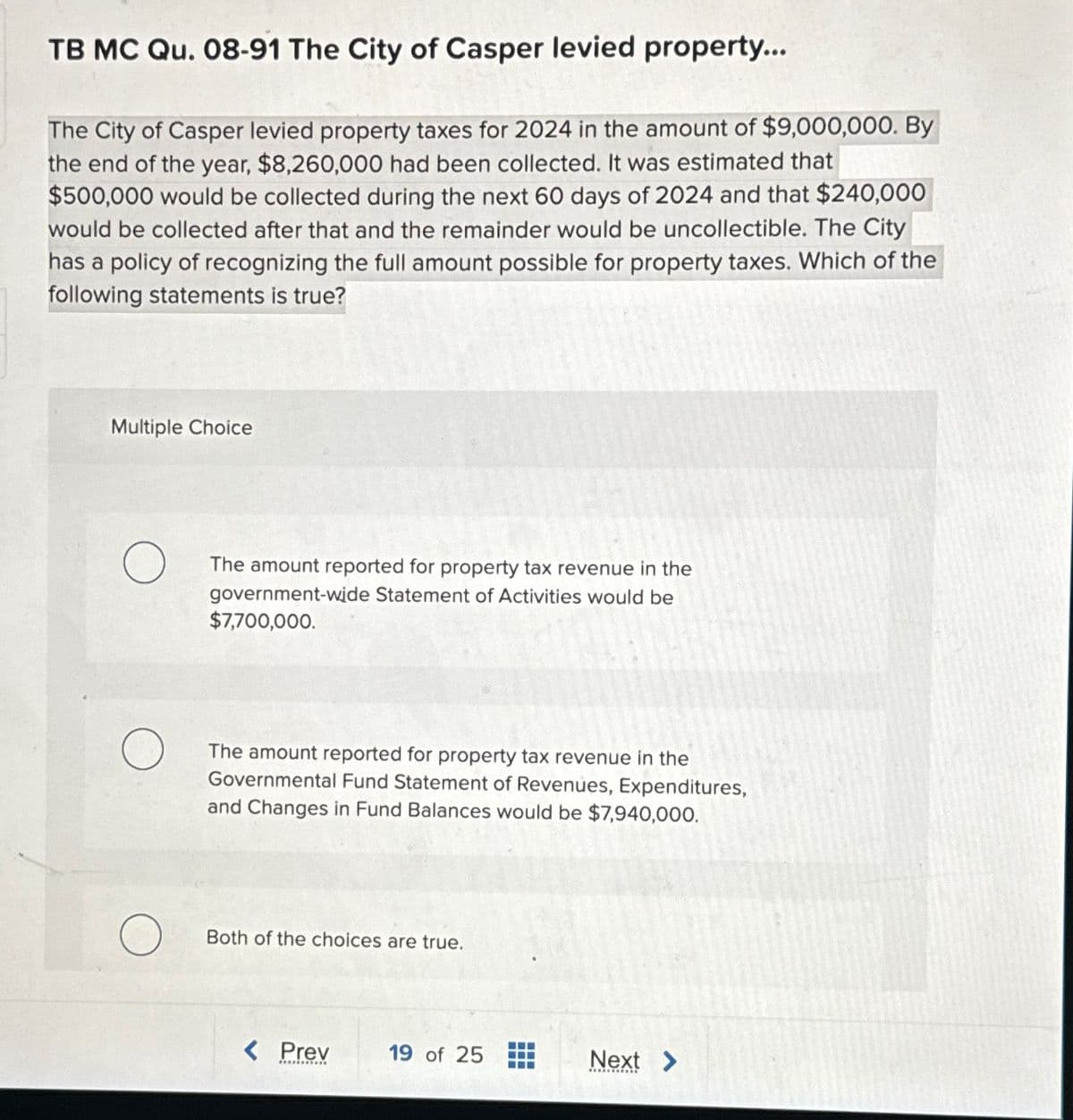 TB MC Qu. 08-91 The City of Casper levied property...
The City of Casper levied property taxes for 2024 in the amount of $9,000,000. By
the end of the year, $8,260,000 had been collected. It was estimated that
$500,000 would be collected during the next 60 days of 2024 and that $240,000
would be collected after that and the remainder would be uncollectible. The City
has a policy of recognizing the full amount possible for property taxes. Which of the
following statements is true?
Multiple Choice
The amount reported for property tax revenue in the
government-wide Statement of Activities would be
$7,700,000.
The amount reported for property tax revenue in the
Governmental Fund Statement of Revenues, Expenditures,
and Changes in Fund Balances would be $7,940,000.
Both of the choices are true.
< Prev
19 of 25
Next