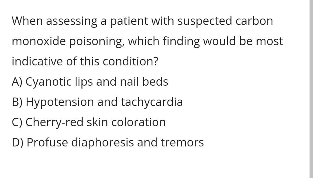 When assessing a patient with suspected carbon
monoxide poisoning, which finding would be most
indicative of this condition?
A) Cyanotic lips and nail beds
B) Hypotension and tachycardia
C) Cherry-red skin coloration.
D) Profuse diaphoresis and tremors