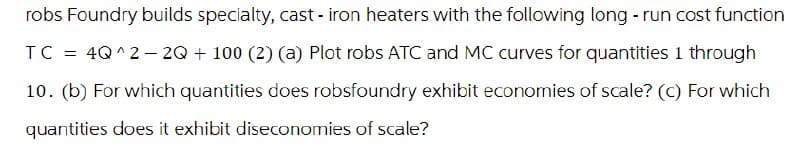 robs Foundry builds specialty, cast-iron heaters with the following long-run cost function
TC = 4Q^2-2Q + 100 (2) (a) Plot robs ATC and MC curves for quantities 1 through
10. (b) For which quantities does robsfoundry exhibit economies of scale? (c) For which
quantities does it exhibit diseconomies of scale?