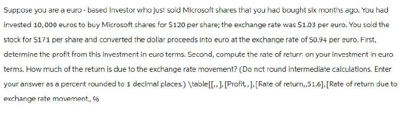 Suppose you are a euro-based investor who just sold Microsoft shares that you had bought six months ago. You had
invested 10,000 euros to buy Microsoft shares for $120 per share; the exchange rate was $1.03 per euro. You sold the
stock for $171 per share and converted the dollar proceeds into euro at the exchange rate of $0.94 per euro. First,
determine the profit from this investment in euro terms. Second, compute the rate of return on your investment in euro
terms. How much of the return is due to the exchange rate movement? (Do not round intermediate calculations. Enter
your answer as a percent rounded to 1 decimal places.) \table [[,,], [Profit,,], [Rate of return,,51.6], [Rate of return due to
exchange rate movement,, %
