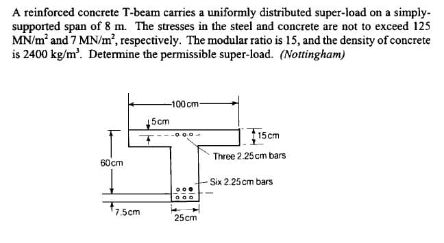 A reinforced concrete T-beam carries a uniformly distributed super-load on a simply-
supported span of 8 m. The stresses in the steel and concrete are not to exceed 125
MN/m' and 7 MN/m², respectively. The modular ratio is 15, and the density of concrete
is 2400 kg/m'. Determine the permissible super-load. (Nottingham)
-100cm-
15cm
15cm
O 0-0 -
Three 2.25 cm bars
60 cm
Six 2.25cm bars
77,5cm
25cm
