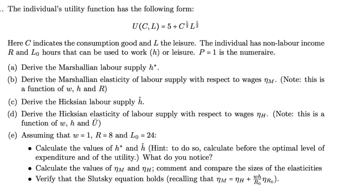 1. The individual's utility function has the following form:
U(C, L) = 5 + C³½³ L
Here C indicates the consumption good and L the leisure. The individual has non-labour income
R and Lo hours that can be used to work (h) or leisure. P = 1 is the numeraire.
(a) Derive the Marshallian labour supply h*.
(b) Derive the Marshallian elasticity of labour supply with respect to wages nm. (Note: this is
a function of w, h and R)
(c) Derive the Hicksian labour supply ĥ.
(d) Derive the Hicksian elasticity of labour supply with respect to wages NH. (Note: this is a
function of w, h and Ū)
(e) Assuming that w =
1, R8 and Lo = 24:
• Calculate the values of h* and ĥ (Hint: to do so, calculate before the optimal level of
expenditure and of the utility.) What do you notice?
• Calculate the values of NM and NH; comment and compare the sizes of the elasticities
• Verify that the Slutsky equation holds (recalling that NM = NH +
wh
RonRo).