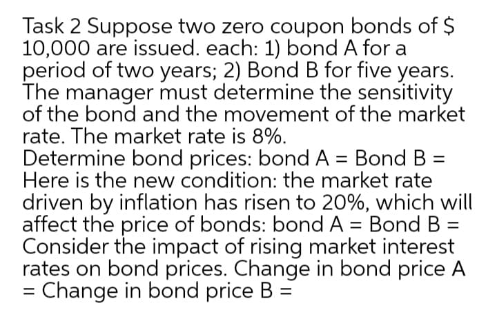 Task 2 Suppose two zero coupon bonds of $
10,000 are issued. each: 1) bond A for a
period of two years; 2) Bond B for five years.
The manager must determine the sensitivity
of the bond and the movement of the market
rate. The market rate is 8%.
Determine bond prices: bond A = Bond B =
Here is the new condition: the market rate
driven by inflation has risen to 20%, which will
affect the price of bonds: bond A = Bond B =
Consider the impact of rising market interest
rates on bond prices. Change in bond price A
= Change in bond price B =
