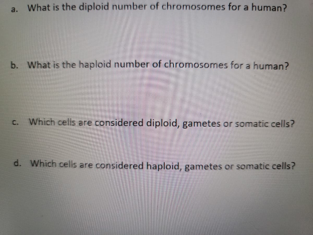 a. What is the diploid number of chromosomes for a human?
b. What is the haploid number of chromosomes for a human?
Which cells are considered diploid, gametes or somatic cells?
C.
d. Which cells are considered haploid, gametes or somatic cells?
