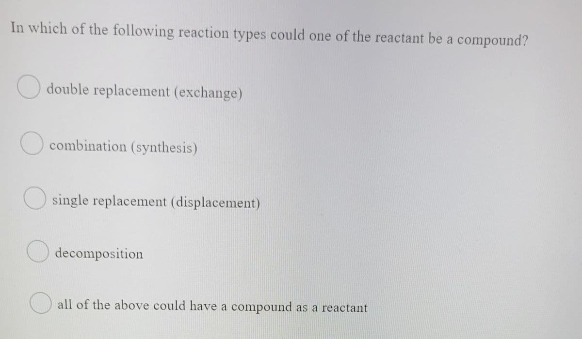 In which of the following reaction types could one of the reactant be a compound?
O double replacement (exchange)
combination (synthesis)
O single replacement (displacement)
O decomposition
all of the above could have a compound as a reactant

