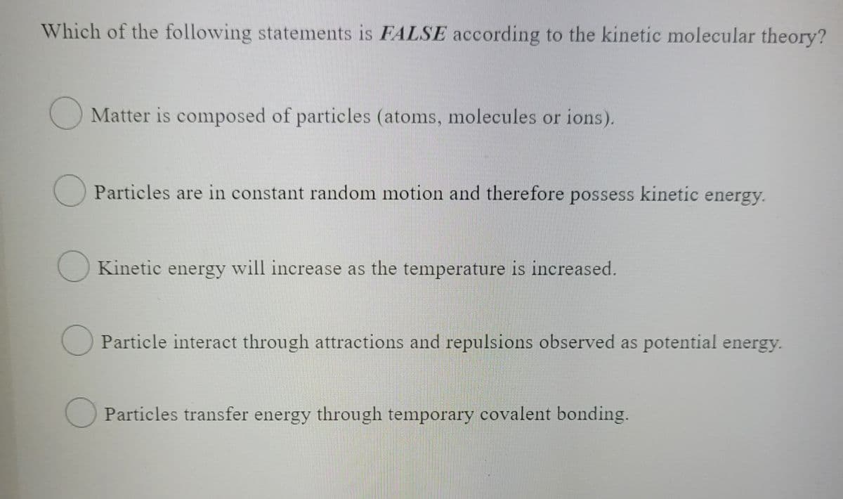 Which of the following statements is FALSE according to the kinetic molecular theory?
O Matter is composed of particles (atoms, molecules or ions).
O Particles are in constant random motion and therefore possess kinetic energy.
O Kinetic energy will increase as the temperature is increased.
Particle interact through attractions and repulsions observed as potential energy.
Particles transfer energy through temporary covalent bonding.
