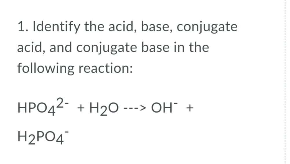 1. Identify the acid, base, conjugate
acid, and conjugate base in the
following reaction:
HPO42- + H2O --
-> OH" +
H2PO4
