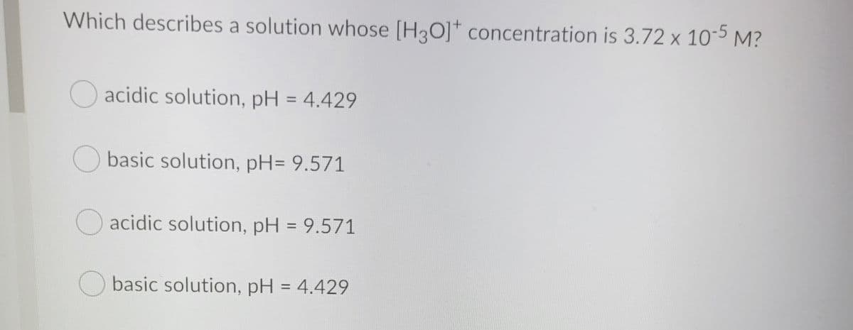 Which describes a solution whose [H3O]* concentration is 3.72 x 105 M?
acidic solution, pH = 4.429
O basic solution, pH= 9.571
Oacidic solution, pH = 9.571
Obasic solution, pH = 4.429
%3D
