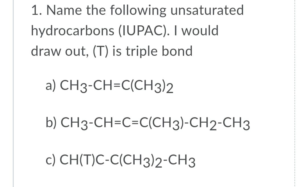 1. Name the following unsaturated
hydrocarbons (IUPAC). I would
draw out, (T) is triple bond
a) CH3-CH=C(CH3)2
b) CH3-CH=C=C(CH3)-CH2-CH3
c) CH(T)C-C(CH3)2-CH3
