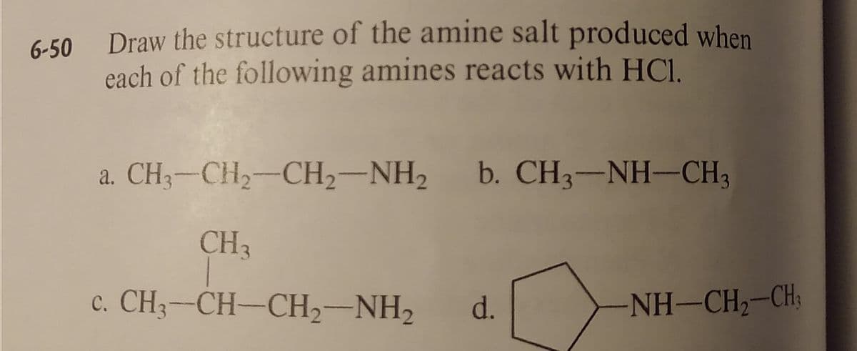 Draw the structure of the amine salt produced when
each of the following amines reacts with HCl.
6-50
a. CH3-CH2-CH2-NH2
b. CH3-NH-CH3
CH3
c. CH-CH-CH2-NH2
d.
NH-CH-CH
