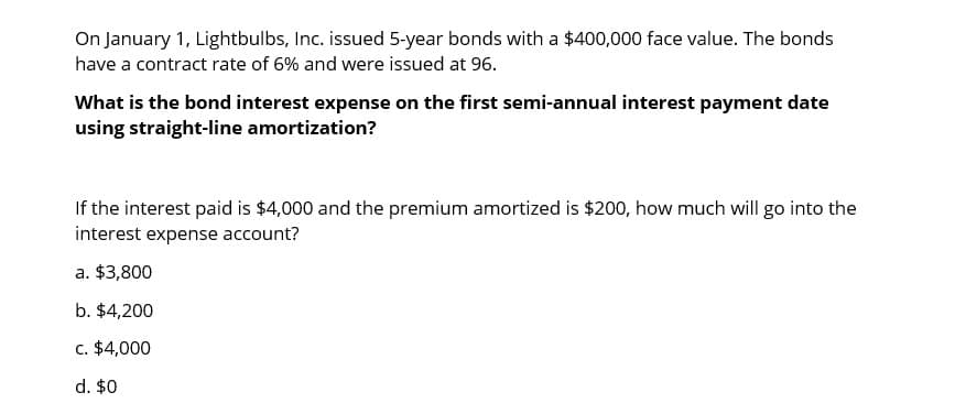 On January 1, Lightbulbs, Inc. issued 5-year bonds with a $400,000 face value. The bonds
have a contract rate of 6% and were issued at 96.
What is the bond interest expense on the first semi-annual interest payment date
using straight-line amortization?
If the interest paid is $4,000 and the premium amortized is $200, how much will go into the
interest expense account?
a. $3,800
b. $4,200
c. $4,000
d. $0