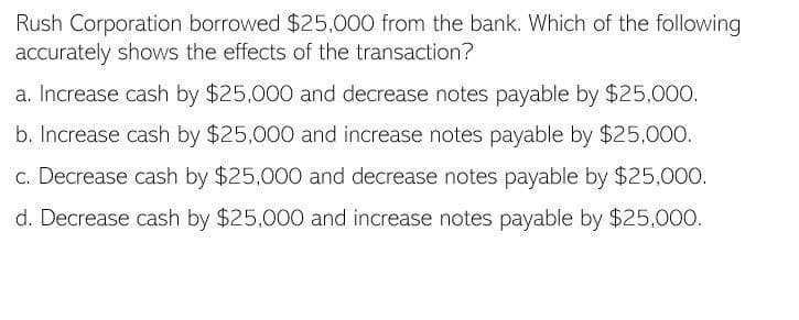Rush Corporation borrowed $25,000 from the bank. Which of the following
accurately shows the effects of the transaction?
a. Increase cash by $25,000 and decrease notes payable by $25,000.
b. Increase cash by $25,000 and increase notes payable by $25,000.
c. Decrease cash by $25,000 and decrease notes payable by $25,000.
d. Decrease cash by $25,000 and increase notes payable by $25,000.