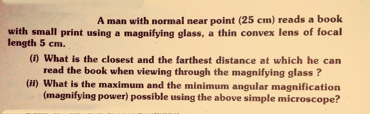 A man with normal near point (25 cm) reads a book
with small print using a magnifying glass, a thin convex lens of focal
length 5 cm.
(i) What is the closest and the farthest distance at which he can
read the book when viewing through the magnifying glass ?
(ii) What is the maximum and the minimum angular magnification
(magnifying power) possible using the above simple microscope?
