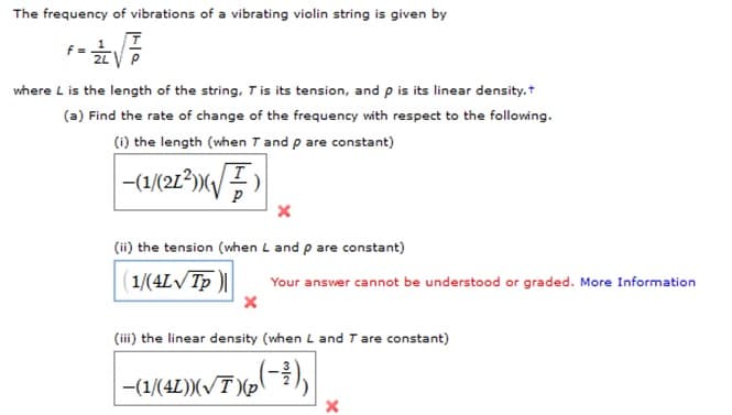The frequency of vibrations of a vibrating violin string is given by
f =
2LV P
where L is the length of the string, T is its tension, and p is its linear density.+
(a) Find the rate of change of the frequency with respect to the following.
(i) the length (when Tand p are constant)
(ii) the tension (when L and p are constant)
( 1/(4L/Tp )||
Your answer cannot be understood or graded. More Information
(iii) the linear density (when L and T are constant)
-(1/(4L))(/T )(p
