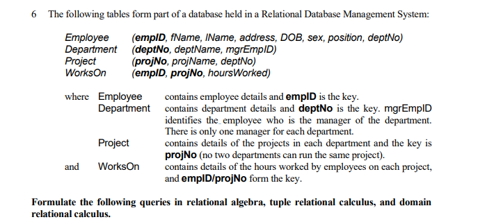 6 The following tables form part of a database held in a Relational Database Management System:
Employee
Department (deptNo, deptName, mgrEmpID)
Project
WorksOn
(emplD, fName, IName, address, DOB, sex, position, deptNo)
(projNo, projName, deptNo)
(empID, projNo, hoursWorked)
where Employee
contains employee details and emplD is the key.
Department contains department details and deptNo is the key. mgrEmplD
identifies the employee who is the manager of the department.
There is only one manager for each department.
contains details of the projects in each department and the key is
projNo (no two departments can run the same project).
contains details of the hours worked by employees on each project,
and emplD/projNo form the key.
Project
and
WorksOn
Formulate the following queries in relational algebra, tuple relational calculus, and domain
relational calculus.
