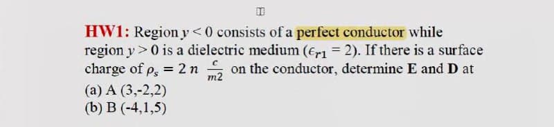 HW1: Region y<0 consists of a perfect conductor while
region y >0 is a dielectric medium (€r1 = 2). If there is a surface
charge of p, = 2 n
on the conductor, determine E and D at
m2
(a) A (3,-2,2)
(b) B (-4,1,5)
