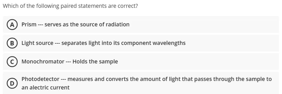 Which of the following paired statements are correct?
A Prism --- serves as the source of radiation
B Light source --- separates light into its component wavelengths
Monochromator --- Holds the sample
D
Photodetector --- measures and converts the amount of light that passes through the sample to
an alectric current
