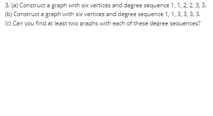 3. (a) Construct a graph with six vertices and degree sequence 1, 1, 2, 2, 3, 3.
(b) Construct a graph with six vertices and degree sequence 1, 1, 3, 3, 3, 3.
(c) Can vou find at least two graphs with each of these degree sequences?

