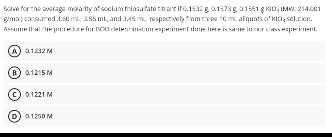 Solve for the average molarity of sodium thiosulfate titrant if 0.1532 g, 0.1573 g, 0.1551 g KIO3 (MW: 214.001
g/mol) consumed 3.60 mL, 3.56 mL, and 3.45 mL, respectively from three 10 mL aliquots of KIO3 solution.
Assume that the procedure for BOD determination experiment done here is same to our class experiment.
A
0.1232 M
B 0.1215 M
C 0.1221 M
D
0.1250 M