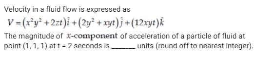 Velocity in a fluid flow is expressed as
V= (x³y² + 2zt)i + (2y² + xyt)j + (12xyt)k
The magnitude of x-component of acceleration of a particle of fluid at
point (1, 1, 1) at t = 2 seconds is ___________ units (round off to nearest integer).