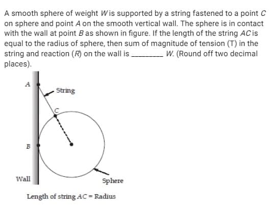 A smooth sphere of weight Wis supported by a string fastened to a point C
on sphere and point A on the smooth vertical wall. The sphere is in contact
with the wall at point B as shown in figure. If the length of the string AC is
equal to the radius of sphere, then sum of magnitude of tension (T) in the
string and reaction (R) on the wall is.
W. (Round off two decimal
places).
A
B
Wall
String
Sphere
Length of string AC = Radius