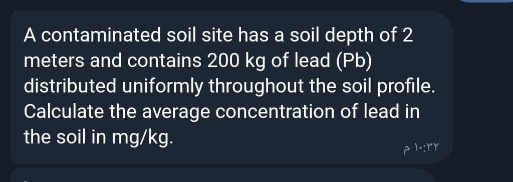 A contaminated soil site has a soil depth of 2
meters and contains 200 kg of lead (Pb)
distributed uniformly throughout the soil profile.
Calculate the average concentration of lead in
the soil in mg/kg.
2
۱۰:۳۲