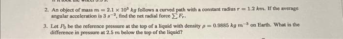 2. An object of mass m= 2.1 x 10³ kg follows a curved path with a constant radius r= 1.2 km. If the average
angular acceleration is 3 8-2, find the net radial force Fr.
3. Let Po be the reference pressure at the top of a liquid with density p= 0.9885 kg m-3 on Earth. What is the
difference in pressure at 2.5 m below the top of the liquid?