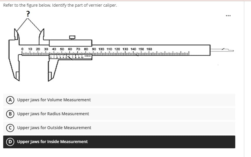 Refer to the figure below. Identify the part of vernier caliper.
?
O 10 20 30 40 50 60 70 80 99 100 110 120 13) 140 150 160
A Upper Jaws for Volume Measurement
B Upper Jaws for Radius Measurement
Upper Jaws for Outside Measurement
D Upper Jaws for Inside Measurement
