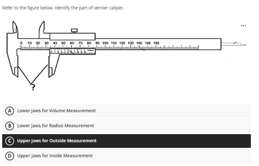 Refer to the figure below. Identify the part of vernier caliper.
...
O 10 20 30 40 50 60 70 80 99 100 110 120 139 140 150 16)
(A) Lower Jaws for Volume Measurement
B Lower Jaws for Radius Measurement
Upper Jaws for Outside Measurement
D Upper Jaws for Inside Measurement
