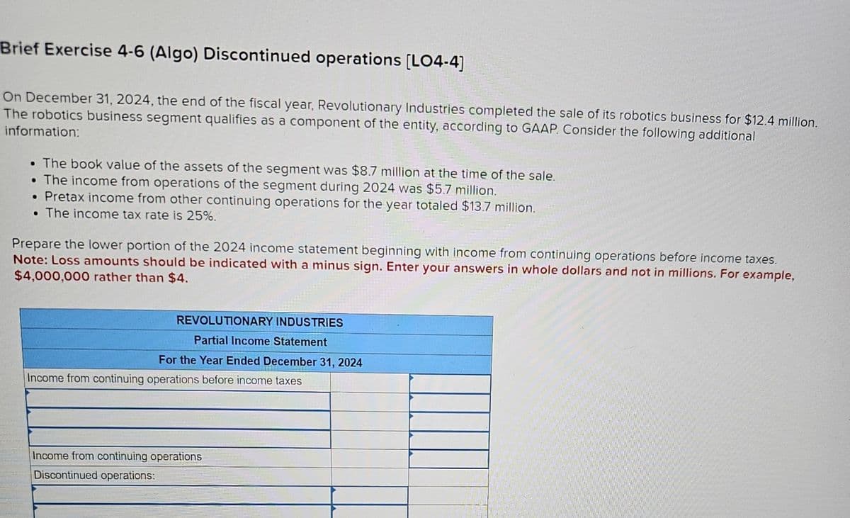 Brief Exercise 4-6 (Algo) Discontinued operations [LO4-4]
On December 31, 2024, the end of the fiscal year, Revolutionary Industries completed the sale of its robotics business for $12.4 million.
The robotics business segment qualifies as a component of the entity, according to GAAP. Consider the following additional
information:
• The book value of the assets of the segment was $8.7 million at the time of the sale.
• The income from operations of the segment during 2024 was $5.7 million.
• Pretax income from other continuing operations for the year totaled $13.7 million.
• The income tax rate is 25%.
Prepare the lower portion of the 2024 income statement beginning with income from continuing operations before income taxes.
Note: Loss amounts should be indicated with a minus sign. Enter your answers in whole dollars and not in millions. For example,
$4,000,000 rather than $4.
REVOLUTIONARY INDUSTRIES
Partial Income Statement
For the Year Ended December 31, 2024
Income from continuing operations before income taxes
Income from continuing operations
Discontinued operations: