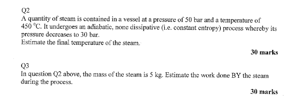 Q2
A quantity of steam is contained in a vessel at a pressure of 50 bar and a temperature of
450 °C. It undergoes an adiabatic, none dissipative (i.e. constant entropy) process whereby its
pressure decreases to 30 bar.
Estimate the final temperature of the steam.
30 marks
Q3
In question Q2 above, the mass of the steam is 5 kg. Estimate the work done BY the steam
during the process.
30 marks