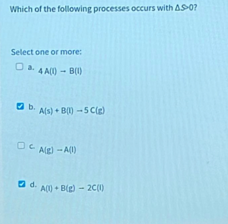Which of the following processes occurs with AS0?
Select one or more:
a. 4 A(1) - B(1)
b. A(s) + B(1)-5 C(g)
c. A(g) -A(1)
d.
A(1)+B(g)-2C(1)