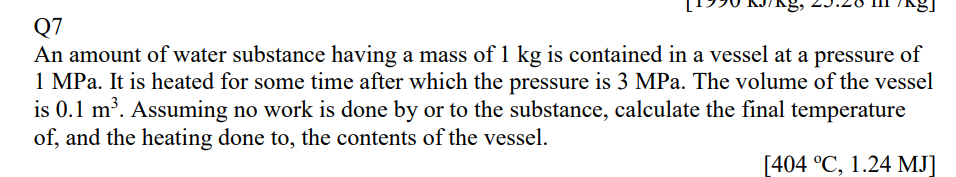 Q7
An amount of water substance having a mass of 1 kg is contained in a vessel at a pressure of
1 MPa. It is heated for some time after which the pressure is 3 MPa. The volume of the vessel
is 0.1 m³. Assuming no work is done by or to the substance, calculate the final temperature
of, and the heating done to, the contents of the vessel.
[404 °C, 1.24 MJ]
