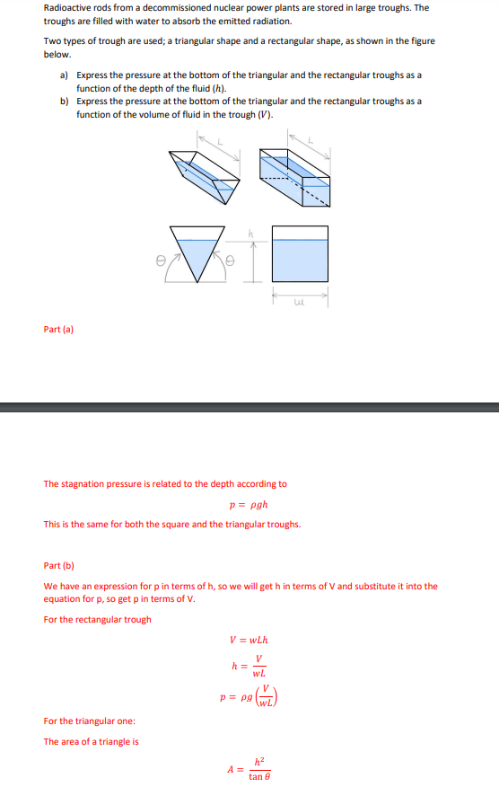 Radioactive rods from a decommissioned nuclear power plants are stored in large troughs. The
troughs are filled with water to absorb the emitted radiation.
Two types of trough are used; a triangular shape and a rectangular shape, as shown in the figure
below.
a) Express the pressure at the bottom of the triangular and the rectangular troughs as a
function of the depth of the fluid (h).
b) Express the pressure at the bottom of the triangular and the rectangular troughs as a
function of the volume of fluid in the trough (V).
Part (a)
The stagnation pressure is related to the depth according to
p = pgh
This is the same for both the square and the triangular troughs.
Part (b)
We have an expression for p in terms of h, so we will get h in terms of V and substitute it into the
equation for p, so get p in terms of V.
For the rectangular trough
For the triangular one:
The area of a triangle is
V = wLh
V
h =
WL
p = pg
\wL
h²
A =
tan