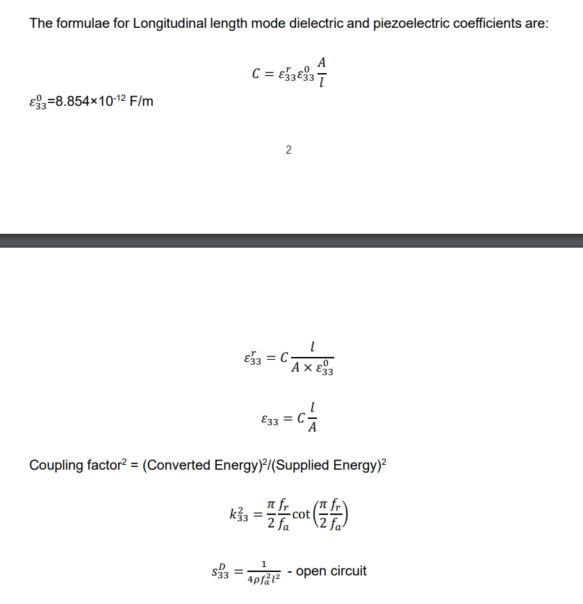 The formulae for Longitudinal length mode dielectric and piezoelectric coefficients are:
A
C = €3333
€33-8.854×10-12 F/m
2
l
3√3 = C
Αχε
€33 = C
Coupling factor² = (Converted Energy)2/(Supplied Energy)²
k√33
=
fr
플레이(플)
2 fa
cot
$333
=
1
4pfal²
-
open
circuit