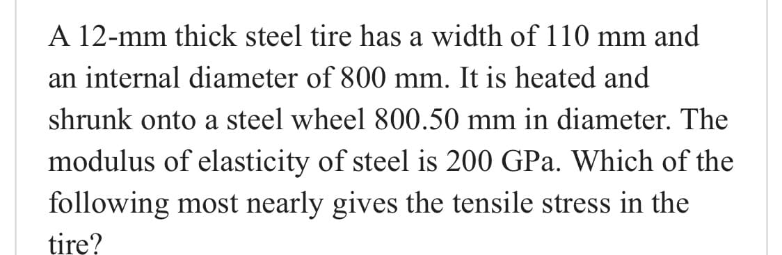 A 12-mm thick steel tire has a width of 110 mm and
an internal diameter of 800 mm. It is heated and
shrunk onto a steel wheel 800.50 mm in diameter. The
modulus of elasticity of steel is 200 GPa. Which of the
following most nearly gives the tensile stress in the
tirę?

