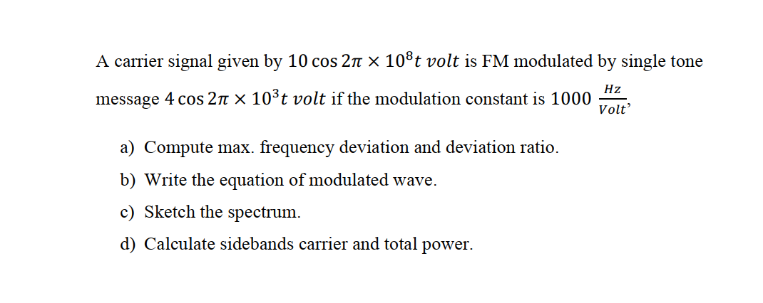 A carrier signal given by 10 cos 2n × 10°t volt is FM modulated by single tone
Hz
message 4 cos 2n × 10³t volt if the modulation constant is 1000
Volt
a) Compute max. frequency deviation and deviation ratio.
b) Write the equation of modulated wave.
c) Sketch the spectrum.
d) Calculate sidebands carrier and total
power.
