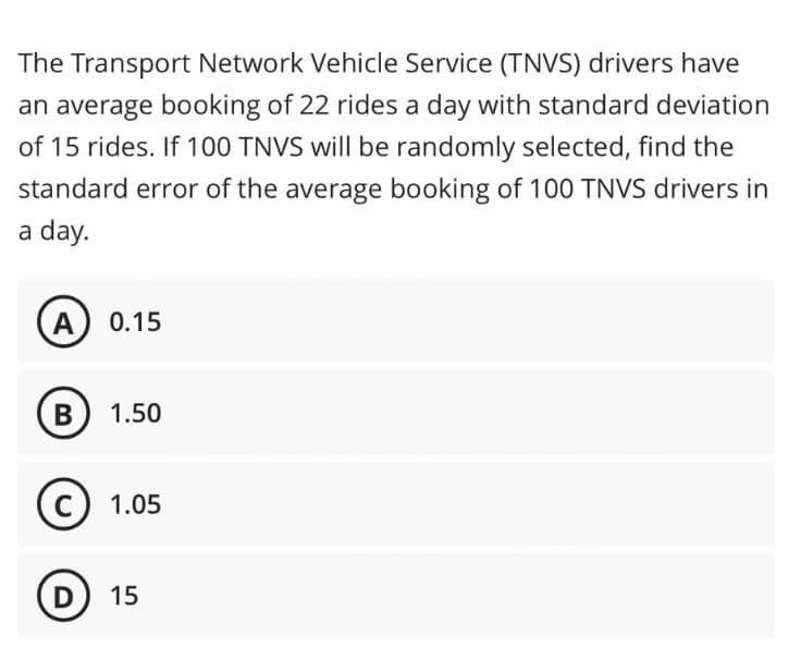 The Transport Network Vehicle Service (TNVS) drivers have
an average booking of 22 rides a day with standard deviation
of 15 rides. If 100 TNVS will be randomly selected, find the
standard error of the average booking of 100 TNVS drivers in
a day.
A 0.15
B 1.50
(c) 1.05
(D) 15