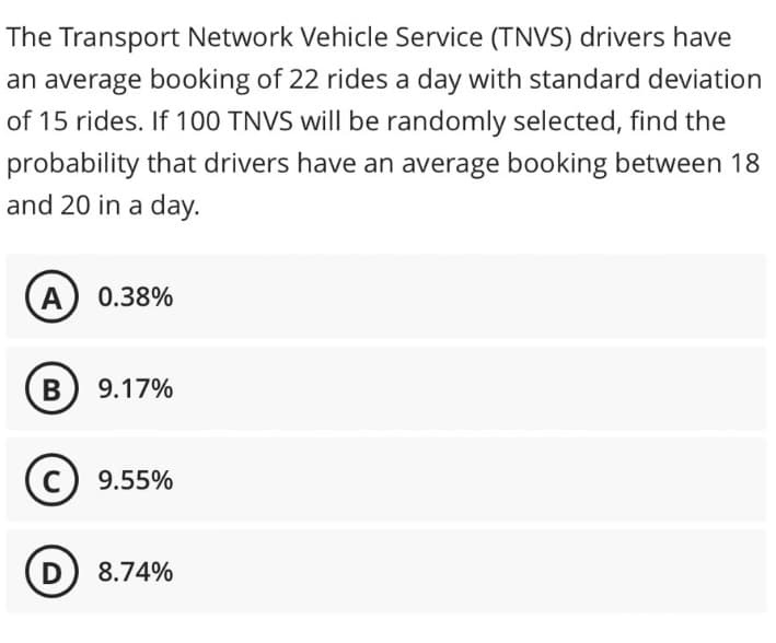 The Transport Network Vehicle Service (TNVS) drivers have
an average booking of 22 rides a day with standard deviation
of 15 rides. If 100 TNVS will be randomly selected, find the
probability that drivers have an average booking between 18
and 20 in a day.
A) 0.38%
B) 9.17%
C) 9.55%
D) 8.74%