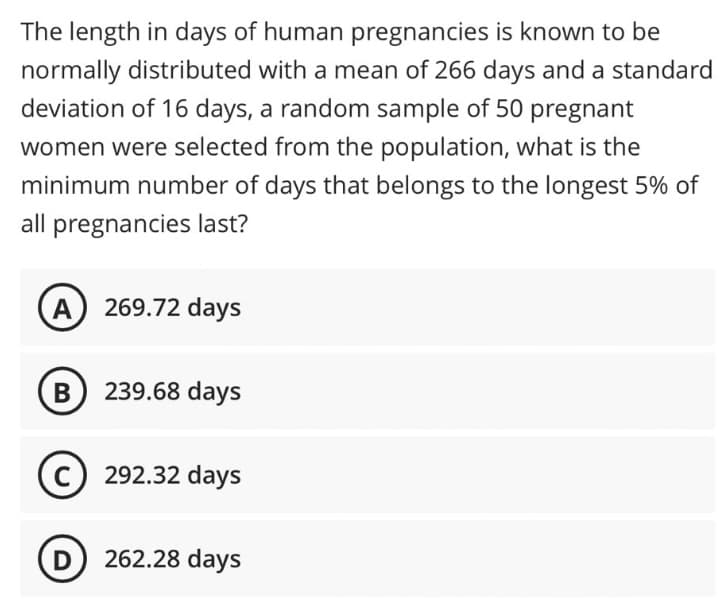 The length in days of human pregnancies is known to be
normally distributed with a mean of 266 days and a standard
deviation of 16 days, a random sample of 50 pregnant
women were selected from the population, what is the
minimum number of days that belongs to the longest 5% of
all pregnancies last?
(A) 269.72 days
B) 239.68 days
C) 292.32 days
D 262.28 days