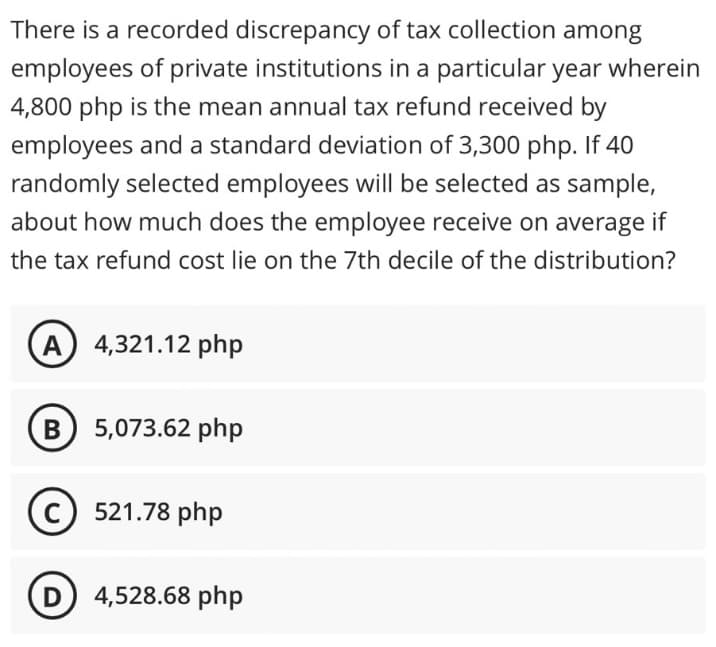 There is a recorded discrepancy of tax collection among
employees of private institutions in a particular year wherein
4,800 php is the mean annual tax refund received by
employees and a standard deviation of 3,300 php. If 40
randomly selected employees will be selected as sample,
about how much does the employee receive on average if
the tax refund cost lie on the 7th decile of the distribution?
(A) 4,321.12 php
B) 5,073.62 php
(C) 521.78 php
(D) 4,528.68 php