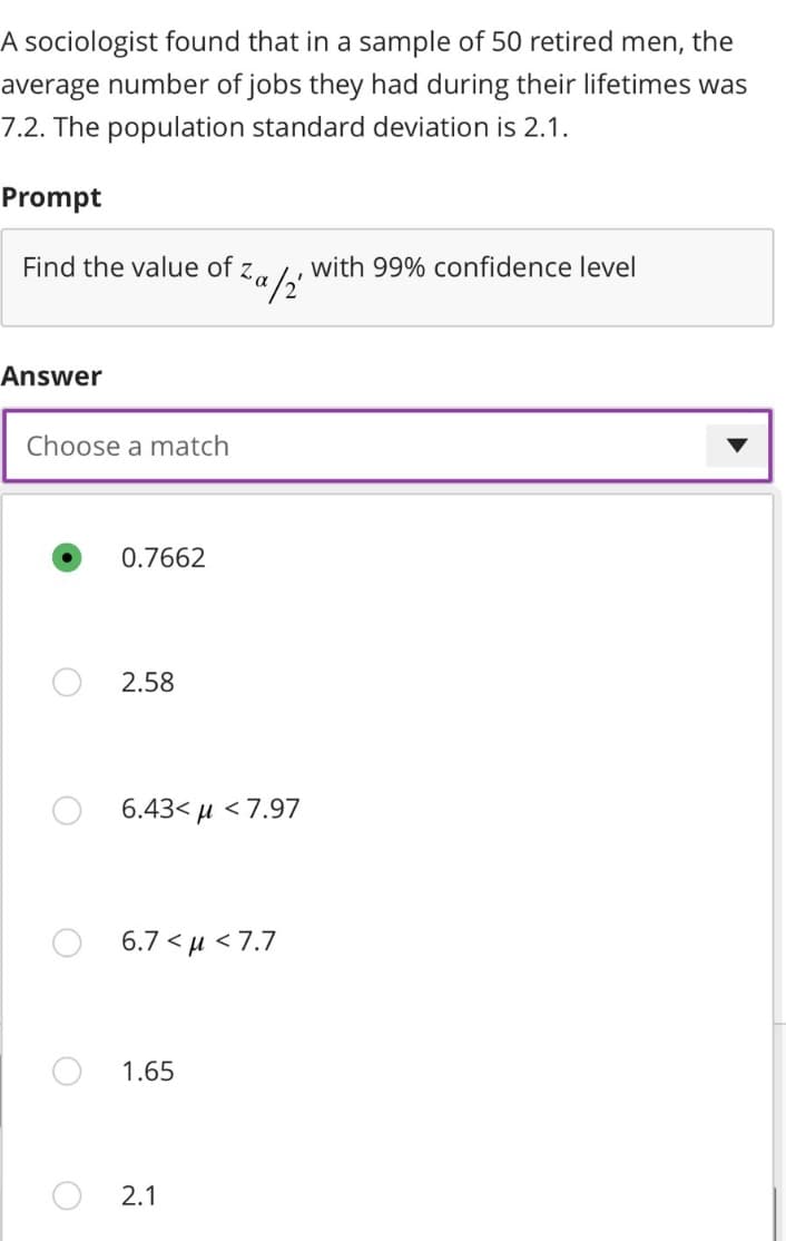 A sociologist found that in a sample of 50 retired men, the
average number of jobs they had during their lifetimes was
7.2. The population standard deviation is 2.1.
Prompt
Find the value of Za/2
る。 with 99% confidence level
Answer
Choose a match
O
0.7662
2.58
6.43<μ <7.97
6.7 < μ < 7.7
1.65
2.1