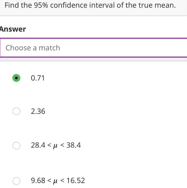 Find the 95% confidence interval of the true mean.
Answer
Choose a match
0.71
O2.36
Ο 28.4 <μ <38.4
9.68 << 16.52