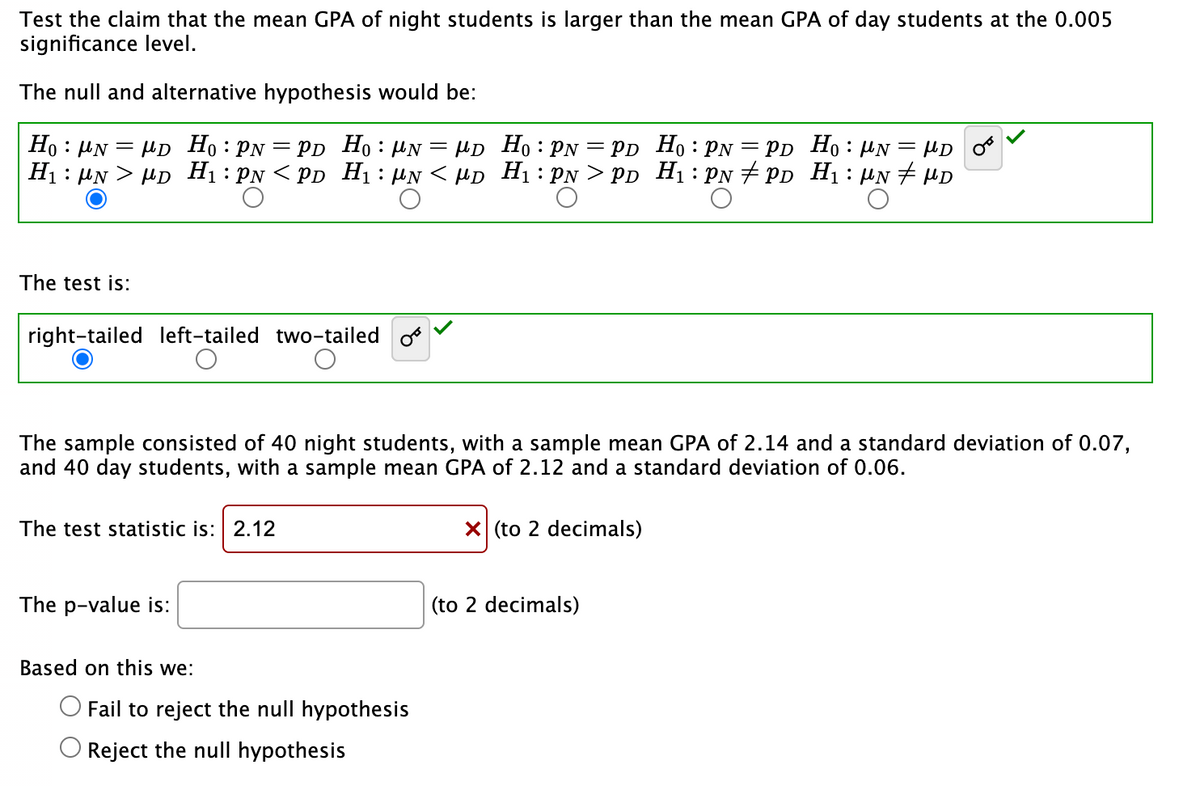 Test the claim that the mean GPA of night students is larger than the mean GPA of day students at the 0.005
significance level.
The null and alternative hypothesis would be:
=
Ho NMD Ho: PN = PD Ho N = MD
H₁ NMD H₁: PN <PD H₁: μN <μD
O
The test is:
right-tailed left-tailed two-tailed
The sample consisted of 40 night students, with a sample mean GPA of 2.14 and a standard deviation of 0.07,
and 40 day students, with a sample mean GPA of 2.12 and a standard deviation of 0.06.
The test statistic is: 2.12
The p-value is:
Based on this we:
Ho: PN = PD Ho: PN = PD Ho: PN = μD
H₁: PN > PD H₁: PN PD H₁: μN # MD
O Fail to reject the null hypothesis
Reject the null hypothesis
X (to 2 decimals)
(to 2 decimals)