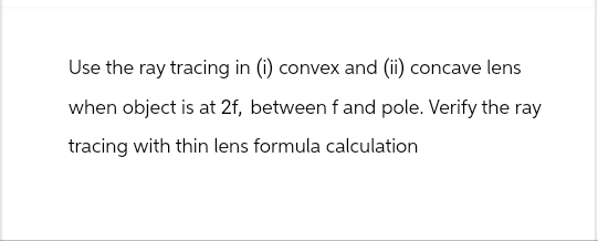 Use the ray tracing in (i) convex and (ii) concave lens
when object is at 2f, between f and pole. Verify the ray
tracing with thin lens formula calculation