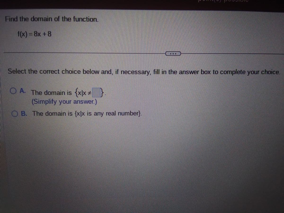 Find the domain of the function.
f(x) = 8x +8
**
Select the correct choice below and, if necessary, fill in the answer box to complete your choice.
OA. The domain is {x|x #
{x|x * }
(Simplify your answer.)
OB. The domain is {x|x is any real number).