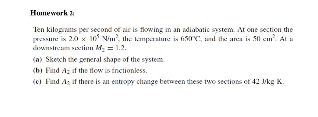 Homework 2:
Ten kilograms per second of air is flowing in an adiabatic system. At one section the
pressure is 2.0 x 10° N/m², the temperature is 650°C, and the area is 50 cm?. At a
downstream section M2 = 1.2.
(a) Sketch the general shape of the system.
(b) Find A2 if the flow is frictionless.
(c) Find A2 if there is an entropy change between these two sections of 42 J/kg-K.
