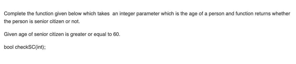 Complete the function given below which takes an integer parameter which is the age of a person and function returns whether
the person is senior citizen or not.
Given age of senior citizen is greater or equal to 60.
bool checkSC(int);
