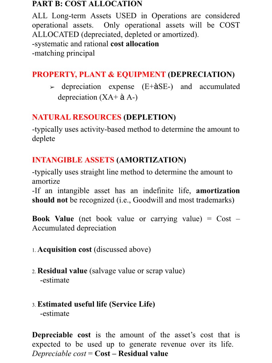 PART B: COST ALLOCATION
ALL Long-term Assets USED in Operations are considered
operational assets.
ALLOCATED (depreciated, depleted or amortized).
-systematic and rational cost allocation
-matching principal
Only operational assets will be COST
PROPERTY, PLANT & EQUIPMENT (DEPRECIATION)
depreciation expense (E+àSE-) and accumulated
depreciation (XA+ à A-)
NATURAL RESOURCES (DEPLETION)
-typically uses activity-based method to determine the amount to
deplete
INTANGIBLE ASSETS (AMORTIZATION)
-typically uses straight line method to determine the amount to
amortize
-If an intangible asset has an indefinite life, amortization
should not be recognized (i.e., Goodwill and most trademarks)
Book Value (net book value or carrying value)
Accumulated depreciation
= Cost
1. Acquisition cost (discussed above)
2. Residual value (salvage value or scrap value)
-estimate
3. Estimated useful life (Service Life)
-estimate
Depreciable cost is the amount of the asset's cost that is
expected to be used up to generate revenue over its life.
Depreciable cost = Cost – Residual value

