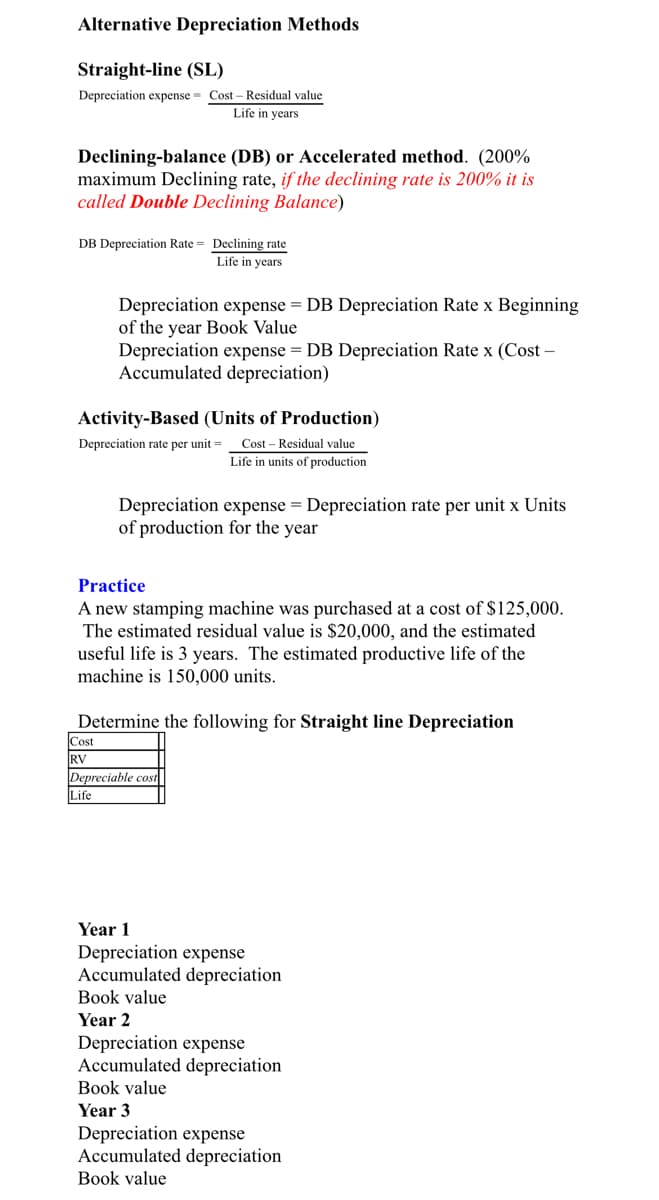 Alternative Depreciation Methods
Straight-line (SL)
Depreciation expense = Cost – Residual value
Life in years
Declining-balance (DB) or Accelerated method. (200%
maximum Declining rate, if the declining rate is 200% it is
called Double Declining Balance)
DB Depreciation Rate = Declining rate
Life in years
Depreciation expense = DB Depreciation Rate x Beginning
of the year Book Value
Depreciation expense
Accumulated depreciation)
DB Depreciation Rate x (Cost -
Activity-Based (Units of Production)
Cost - Residual value
Life in units
Depreciation rate per unit =
production
Depreciation expense = Depreciation rate per unit x Units
of production for the year
Practice
A new stamping machine was purchased at a cost of $125,000.
The estimated residual value is $20,000, and the estimated
useful life is 3 years. The estimated productive life of the
machine is 150,000 units.
Determine the following for Straight line Depreciation
Cost
RV
Depreciable cost
Life
Year 1
Depreciation expense
Accumulated depreciation
Book value
Year 2
Depreciation expense
Accumulated depreciation
Book value
Year 3
Depreciation expense
Accumulated depreciation
Book value
